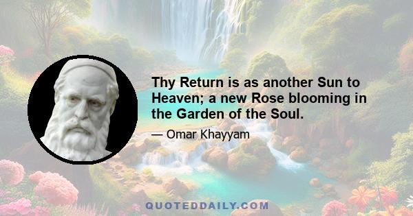 Thy Return is as another Sun to Heaven; a new Rose blooming in the Garden of the Soul.