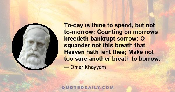 To-day is thine to spend, but not to-morrow; Counting on morrows breedeth bankrupt sorrow: O squander not this breath that Heaven hath lent thee; Make not too sure another breath to borrow.