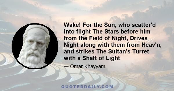 Wake! For the Sun, who scatter'd into flight The Stars before him from the Field of Night, Drives Night along with them from Heav'n, and strikes The Sultan's Turret with a Shaft of Light