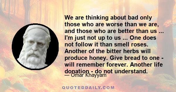 We are thinking about bad only those who are worse than we are, and those who are better than us ... I'm just not up to us ... One does not follow it than smell roses. Another of the bitter herbs will produce honey.