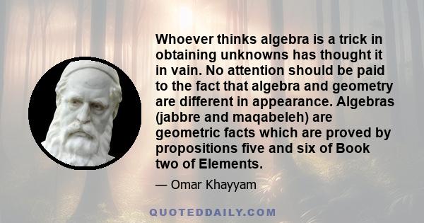 Whoever thinks algebra is a trick in obtaining unknowns has thought it in vain. No attention should be paid to the fact that algebra and geometry are different in appearance. Algebras (jabbre and maqabeleh) are