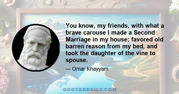 You know, my friends, with what a brave carouse I made a Second Marriage in my house; favored old barren reason from my bed, and took the daughter of the vine to spouse.