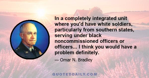 In a completely integrated unit where you'd have white soldiers, particularly from southern states, serving under black noncommissioned officers or officers... I think you would have a problem definitely.