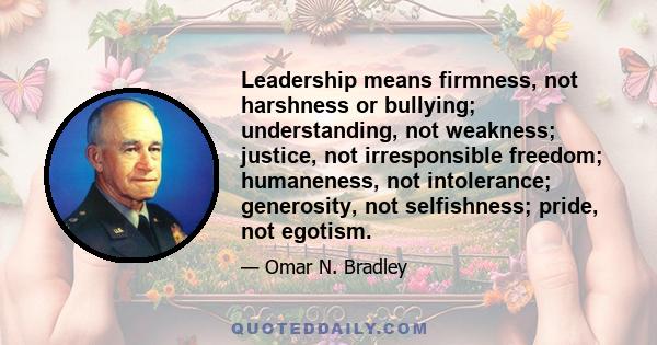 Leadership means firmness, not harshness or bullying; understanding, not weakness; justice, not irresponsible freedom; humaneness, not intolerance; generosity, not selfishness; pride, not egotism.