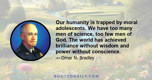 Our humanity is trapped by moral adolescents. We have too many men of science, too few men of God. The world has achieved brilliance without wisdom and power without conscience.