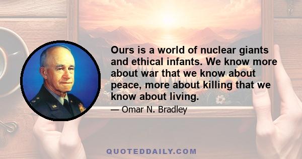 Ours is a world of nuclear giants and ethical infants. We know more about war that we know about peace, more about killing that we know about living.