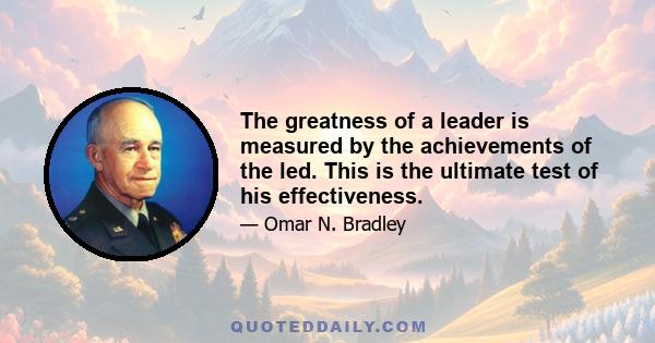 The greatness of a leader is measured by the achievements of the led. This is the ultimate test of his effectiveness.