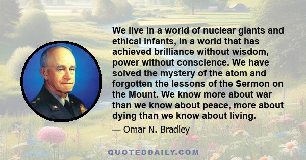 We live in a world of nuclear giants and ethical infants, in a world that has achieved brilliance without wisdom, power without conscience. We have solved the mystery of the atom and forgotten the lessons of the Sermon