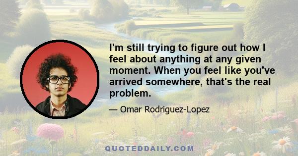 I'm still trying to figure out how I feel about anything at any given moment. When you feel like you've arrived somewhere, that's the real problem.