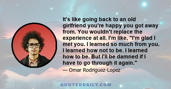 It's like going back to an old girlfriend you're happy you got away from. You wouldn't replace the experience at all. I'm like, I'm glad I met you. I learned so much from you. I learned how not to be. I learned how to