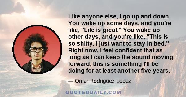 Like anyone else, I go up and down. You wake up some days, and you're like, Life is great. You wake up other days, and you're like, This is so shitty. I just want to stay in bed. Right now, I feel confident that as long 