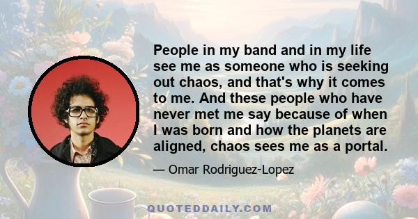 People in my band and in my life see me as someone who is seeking out chaos, and that's why it comes to me. And these people who have never met me say because of when I was born and how the planets are aligned, chaos