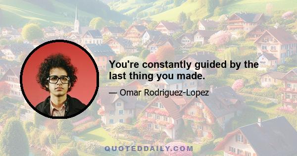 You're constantly guided by the last thing you made.