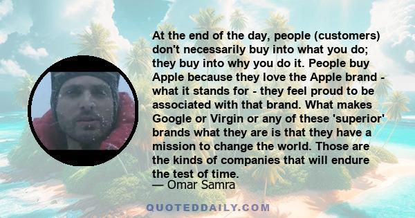 At the end of the day, people (customers) don't necessarily buy into what you do; they buy into why you do it. People buy Apple because they love the Apple brand - what it stands for - they feel proud to be associated