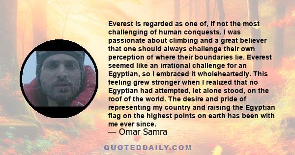 Everest is regarded as one of, if not the most challenging of human conquests. I was passionate about climbing and a great believer that one should always challenge their own perception of where their boundaries lie.