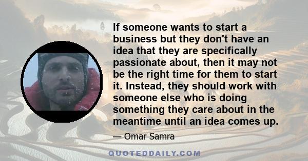 If someone wants to start a business but they don't have an idea that they are specifically passionate about, then it may not be the right time for them to start it. Instead, they should work with someone else who is