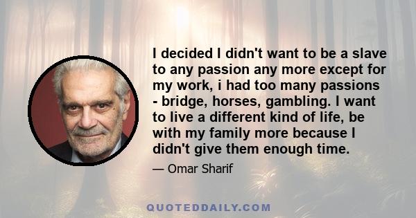 I decided I didn't want to be a slave to any passion any more except for my work, i had too many passions - bridge, horses, gambling. I want to live a different kind of life, be with my family more because I didn't give 