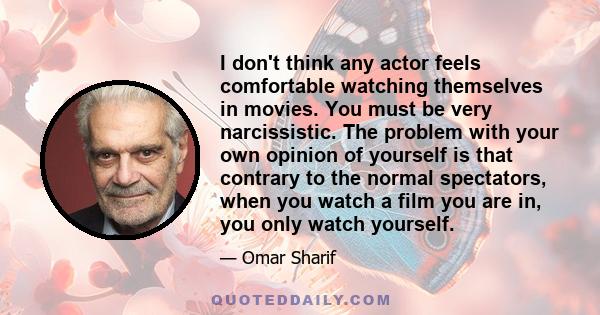 I don't think any actor feels comfortable watching themselves in movies. You must be very narcissistic. The problem with your own opinion of yourself is that contrary to the normal spectators, when you watch a film you