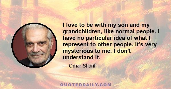 I love to be with my son and my grandchildren, like normal people. I have no particular idea of what I represent to other people. It's very mysterious to me. I don't understand it.