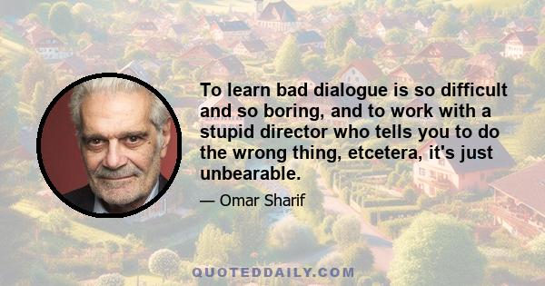 To learn bad dialogue is so difficult and so boring, and to work with a stupid director who tells you to do the wrong thing, etcetera, it's just unbearable.