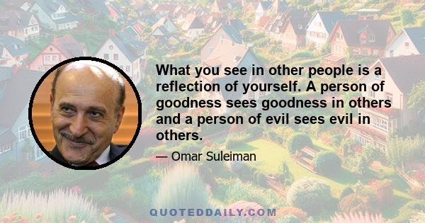 What you see in other people is a reflection of yourself. A person of goodness sees goodness in others and a person of evil sees evil in others.