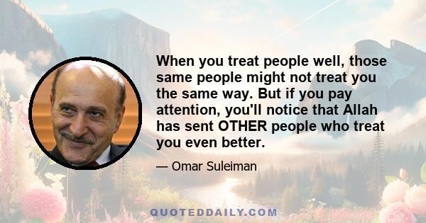 When you treat people well, those same people might not treat you the same way. But if you pay attention, you'll notice that Allah has sent OTHER people who treat you even better.