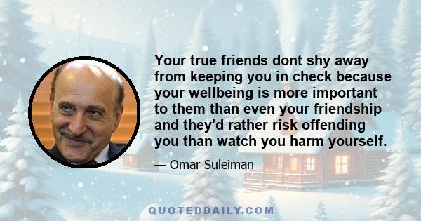 Your true friends dont shy away from keeping you in check because your wellbeing is more important to them than even your friendship and they'd rather risk offending you than watch you harm yourself.