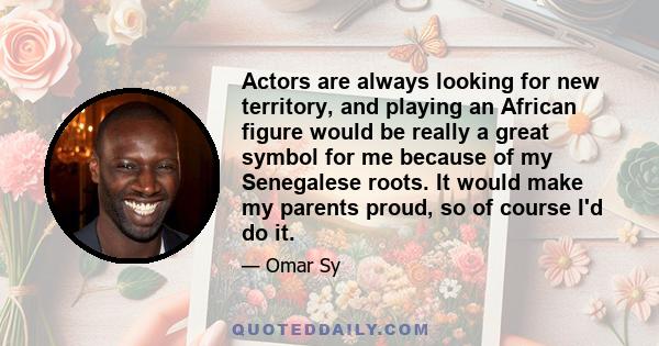 Actors are always looking for new territory, and playing an African figure would be really a great symbol for me because of my Senegalese roots. It would make my parents proud, so of course I'd do it.