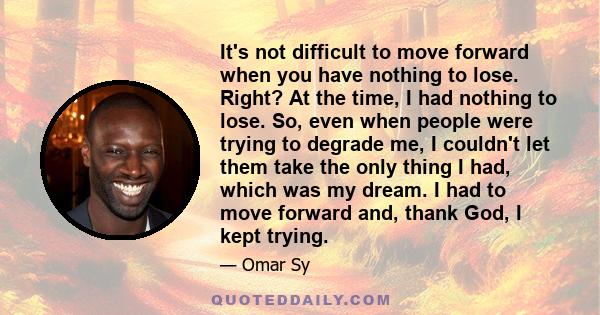 It's not difficult to move forward when you have nothing to lose. Right? At the time, I had nothing to lose. So, even when people were trying to degrade me, I couldn't let them take the only thing I had, which was my