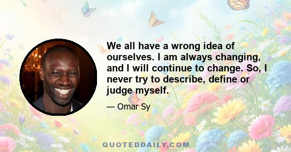 We all have a wrong idea of ourselves. I am always changing, and I will continue to change. So, I never try to describe, define or judge myself.