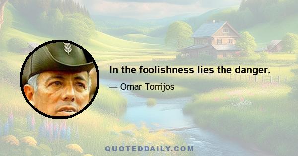 In the foolishness lies the danger.