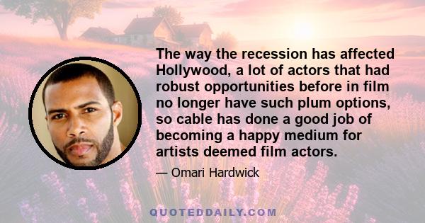 The way the recession has affected Hollywood, a lot of actors that had robust opportunities before in film no longer have such plum options, so cable has done a good job of becoming a happy medium for artists deemed