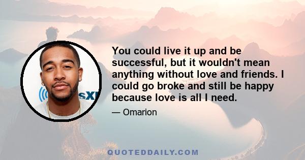 You could live it up and be successful, but it wouldn't mean anything without love and friends. I could go broke and still be happy because love is all I need.