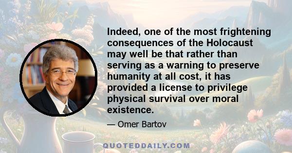 Indeed, one of the most frightening consequences of the Holocaust may well be that rather than serving as a warning to preserve humanity at all cost, it has provided a license to privilege physical survival over moral