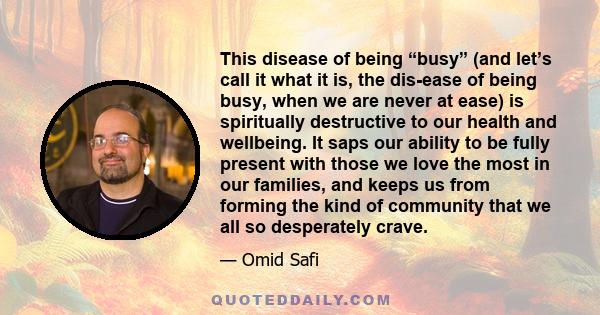 This disease of being “busy” (and let’s call it what it is, the dis-ease of being busy, when we are never at ease) is spiritually destructive to our health and wellbeing. It saps our ability to be fully present with