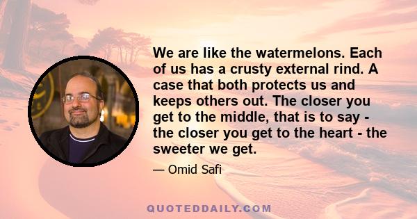 We are like the watermelons. Each of us has a crusty external rind. A case that both protects us and keeps others out. The closer you get to the middle, that is to say - the closer you get to the heart - the sweeter we