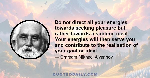 Do not direct all your energies towards seeking pleasure but rather towards a sublime ideal. Your energies will then serve you and contribute to the realisation of your goal or ideal.