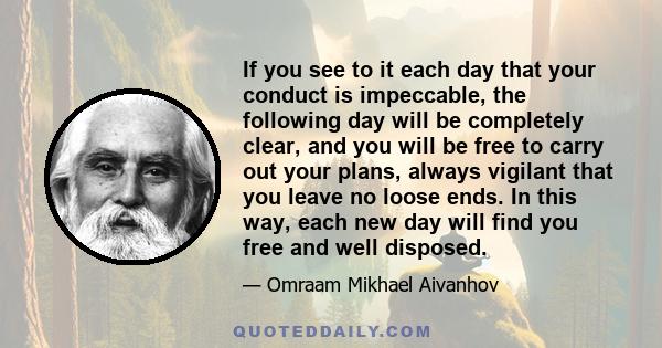 If you see to it each day that your conduct is impeccable, the following day will be completely clear, and you will be free to carry out your plans, always vigilant that you leave no loose ends. In this way, each new