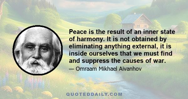 Peace is the result of an inner state of harmony. It is not obtained by eliminating anything external, it is inside ourselves that we must find and suppress the causes of war.