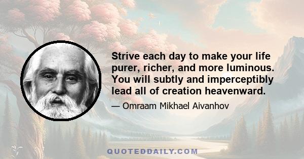 Strive each day to make your life purer, richer, and more luminous. You will subtly and imperceptibly lead all of creation heavenward.