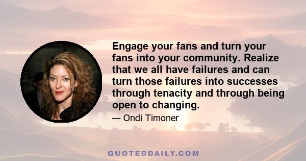 Engage your fans and turn your fans into your community. Realize that we all have failures and can turn those failures into successes through tenacity and through being open to changing.