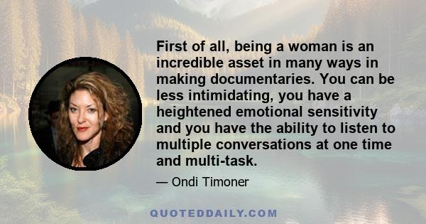 First of all, being a woman is an incredible asset in many ways in making documentaries. You can be less intimidating, you have a heightened emotional sensitivity and you have the ability to listen to multiple