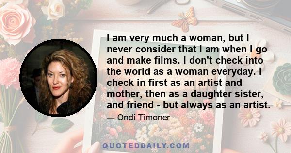 I am very much a woman, but I never consider that I am when I go and make films. I don't check into the world as a woman everyday. I check in first as an artist and mother, then as a daughter sister, and friend - but