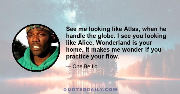 See me looking like Atlas, when he handle the globe. I see you looking like Alice, Wonderland is your home. It makes me wonder if you practice your flow.