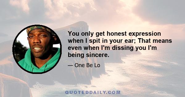 You only get honest expression when I spit in your ear; That means even when I'm dissing you I'm being sincere.