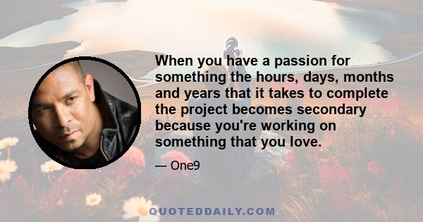 When you have a passion for something the hours, days, months and years that it takes to complete the project becomes secondary because you're working on something that you love.