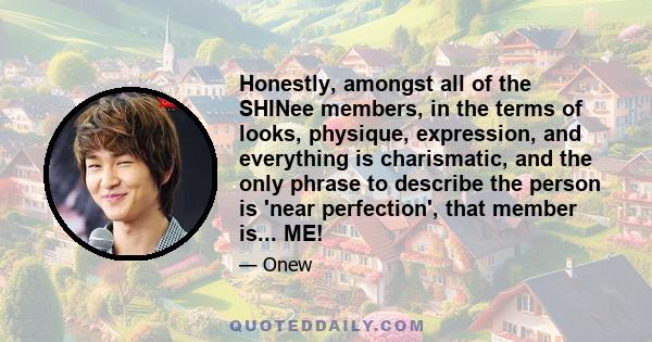 Honestly, amongst all of the SHINee members, in the terms of looks, physique, expression, and everything is charismatic, and the only phrase to describe the person is 'near perfection', that member is... ME!