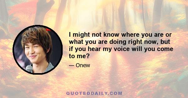 I might not know where you are or what you are doing right now, but if you hear my voice will you come to me?