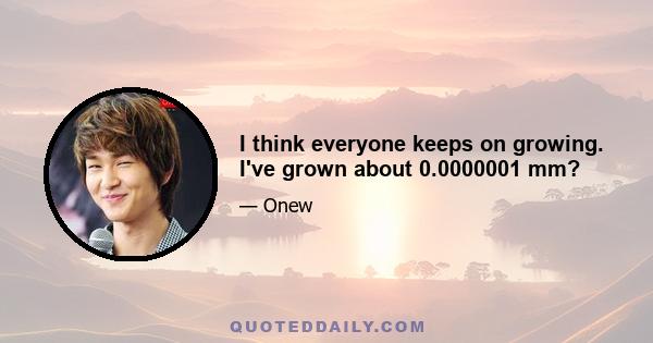 I think everyone keeps on growing. I've grown about 0.0000001 mm?