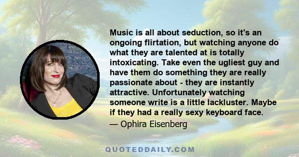 Music is all about seduction, so it's an ongoing flirtation, but watching anyone do what they are talented at is totally intoxicating. Take even the ugliest guy and have them do something they are really passionate